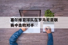 米乐官方网站-塞尔维亚球队在罗马尼亚联赛中击败对手(塞尔维亚球队在罗马尼亚联赛中击败对手是谁)