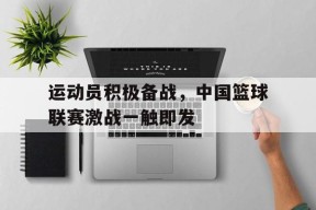 米乐体育官网-运动员积极备战，中国篮球联赛激战一触即发的简单介绍