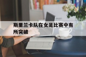 米乐官方网址-斯里兰卡队在女足比赛中有所突破吗