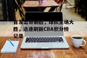 米乐官方网址-首发出奇制胜，球队主场大胜，迅速刷新CBA积分榜记录(cba联赛各队积分)