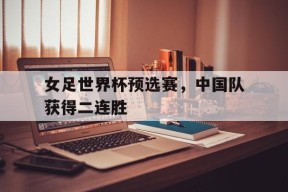 米乐官网app-女足世界杯预选赛，中国队获得二连胜(女足世界杯预选赛,中国队获得二连胜冠军)