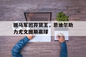 米乐官网app-关于斑马军团弃贤王，恩迪尔助力尤文图斯赢球的信息