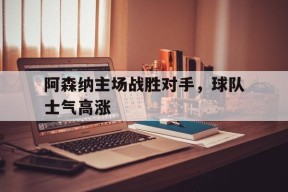 米乐官网app-阿森纳主场战胜对手，球队士气高涨(阿森纳前瞻盼终结4场不胜颓势 两大主力)