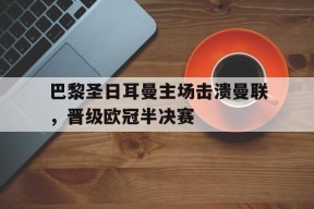 米乐官方网站-关于巴黎圣日耳曼主场击溃曼联，晋级欧冠半决赛的信息