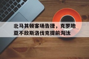 米乐官方网址-北马其顿客场告捷，克罗地亚不敌斯洛伐克提前淘汰