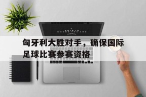 米乐官方网站-匈牙利大胜对手，确保国际足球比赛参赛资格
