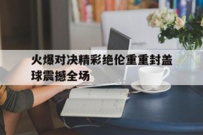 米乐官方网站-火爆对决精彩绝伦重重封盖球震撼全场的简单介绍