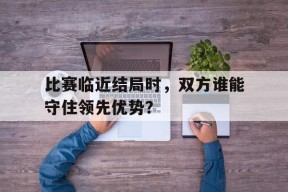 米乐官方网站-比赛临近结局时，双方谁能守住领先优势？(比赛在真正结束前都不算结束)